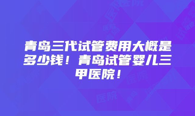 青岛三代试管费用大概是多少钱！青岛试管婴儿三甲医院！