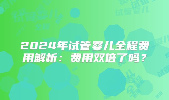 2024年试管婴儿全程费用解析：费用双倍了吗？
