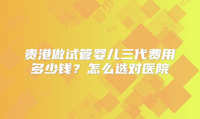 贵港做试管婴儿三代费用多少钱？怎么选对医院