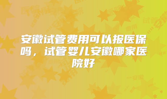 安徽试管费用可以报医保吗,试管婴儿安徽哪家医院好