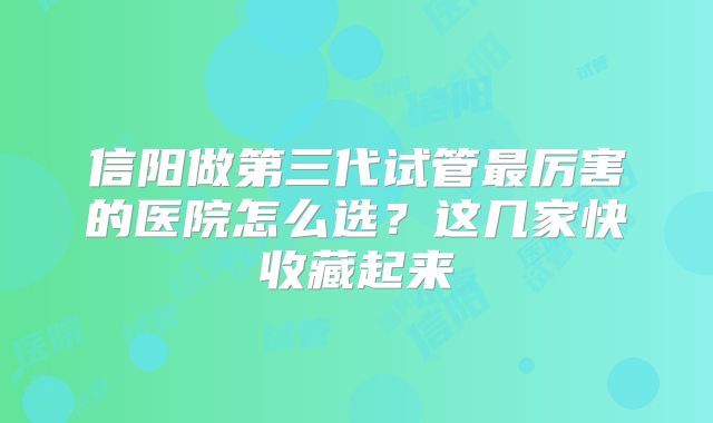 信阳做第三代试管最厉害的医院怎么选?这几家快收藏起来