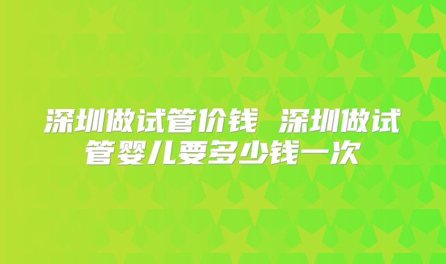 深圳做试管价钱 深圳做试管婴儿要多少钱一次