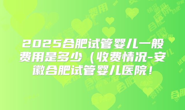 2025合肥试管婴儿一般费用是多少(收费情况-安徽合肥试管婴儿医院!