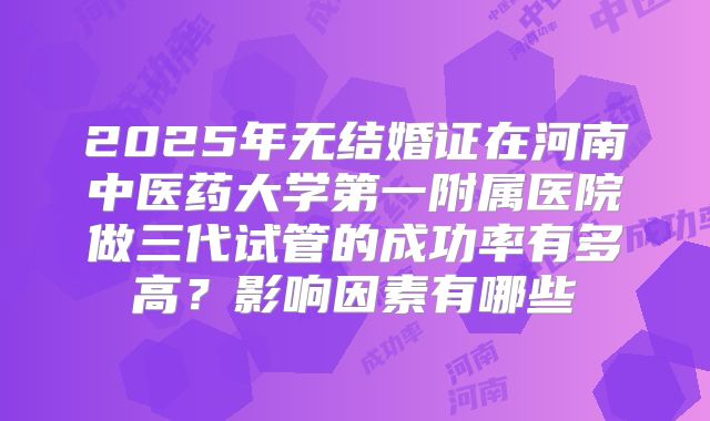 2025年无结婚证在河南中医药大学第一附属医院做三代试管的成功率有多高?影响因素有哪些