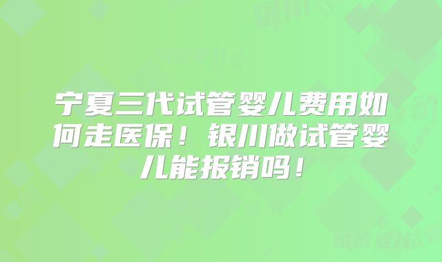 宁夏三代试管婴儿费用如何走医保！银川做试管婴儿能报销吗！