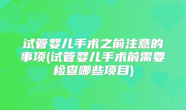 试管婴儿手术之前注意的事项(试管婴儿手术前需要检查哪些项目)