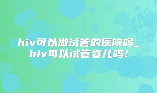 hiv可以做试管的医院吗_hiv可以试管婴儿吗!