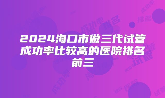 2024海口市做三代试管成功率比较高的医院排名前三
