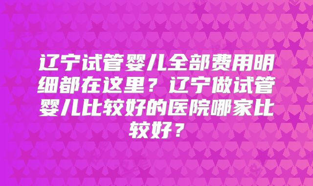 辽宁试管婴儿全部费用明细都在这里?辽宁做试管婴儿比较好的医院哪家比较好?