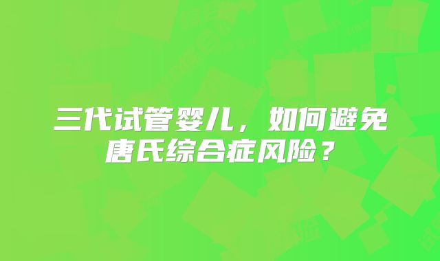 三代试管婴儿，如何避免唐氏综合症风险？