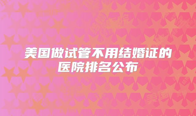 美国做试管不用结婚证的医院排名公布