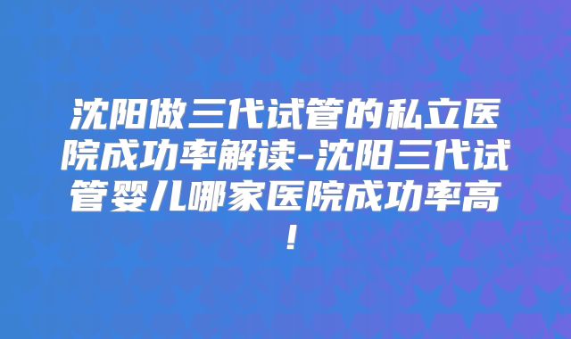 沈阳做三代试管的私立医院成功率解读-沈阳三代试管婴儿哪家医院成功率高！