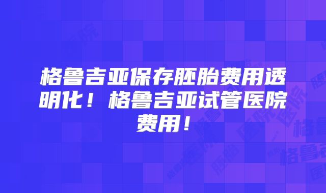 格鲁吉亚保存胚胎费用透明化!格鲁吉亚试管医院费用!