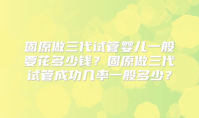 固原做三代试管婴儿一般要花多少钱？固原做三代试管成功几率一般多少？