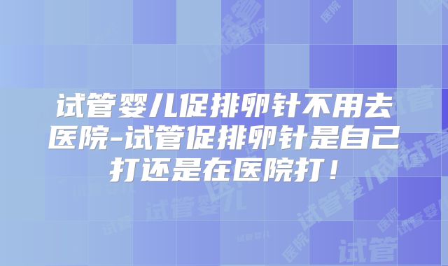 试管婴儿促排卵针不用去医院-试管促排卵针是自己打还是在医院打！
