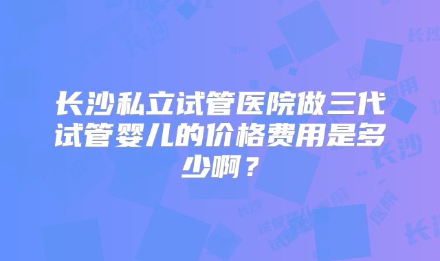 长沙私立试管医院做三代试管婴儿的价格费用是多少啊？