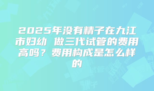 2025年没有精子在九江市妇幼 做三代试管的费用高吗？费用构成是怎么样的