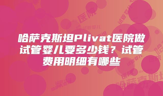 哈萨克斯坦Plivat医院做试管婴儿要多少钱？试管费用明细有哪些