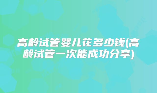 高龄试管婴儿花多少钱(高龄试管一次能成功分享)