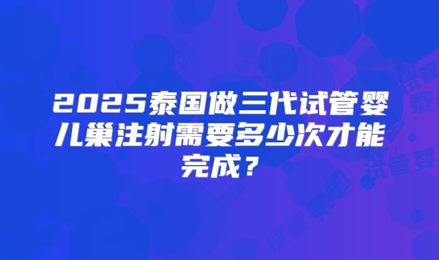 2025泰国做三代试管婴儿巢注射需要多少次才能完成？