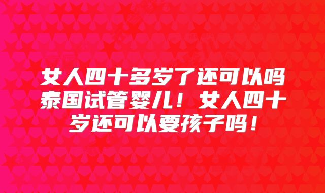 女人四十多岁了还可以吗泰国试管婴儿！女人四十岁还可以要孩子吗！