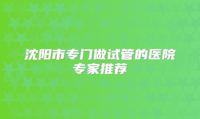 沈阳市专门做试管的医院专家推荐