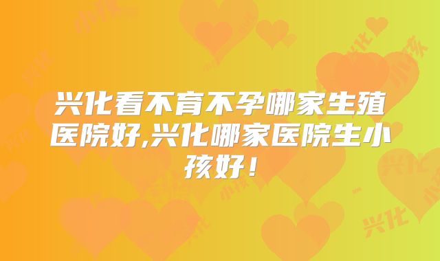 兴化看不育不孕哪家生殖医院好,兴化哪家医院生小孩好!