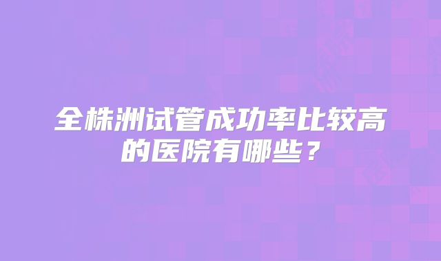 全株洲试管成功率比较高的医院有哪些？