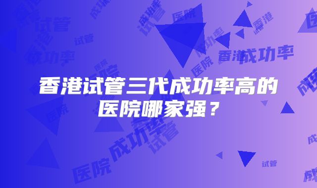 香港试管三代成功率高的医院哪家强？