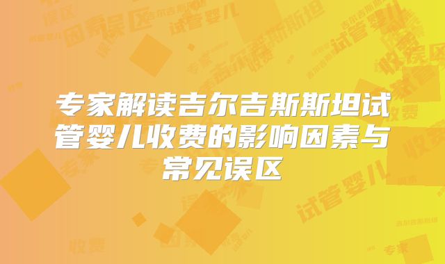 专家解读吉尔吉斯斯坦试管婴儿收费的影响因素与常见误区