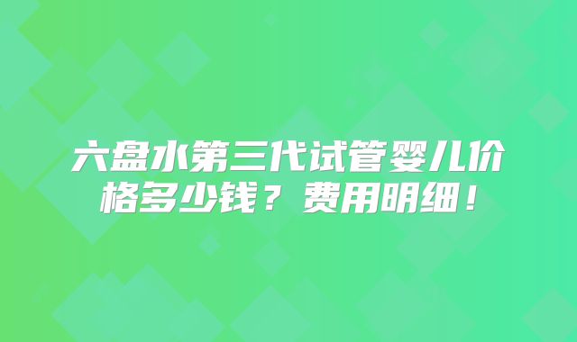 六盘水第三代试管婴儿价格多少钱？费用明细！