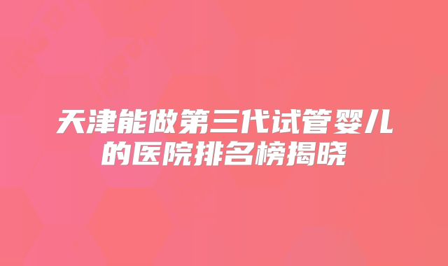 天津能做第三代试管婴儿的医院排名榜揭晓