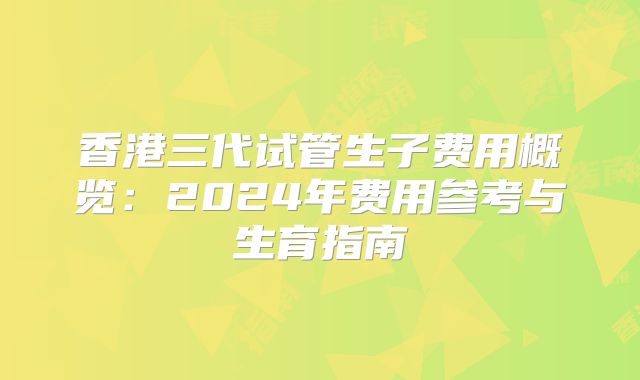 香港三代试管生子费用概览:2024年费用参考与生育指南