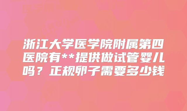 浙江大学医学院附属第四医院有**提供做试管婴儿吗?正规卵子需要多少钱