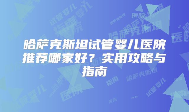 哈萨克斯坦试管婴儿医院推荐哪家好?实用攻略与指南
