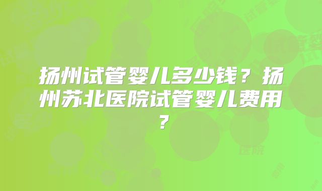 扬州试管婴儿多少钱？扬州苏北医院试管婴儿费用？