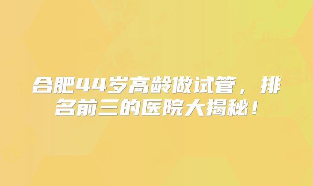 合肥44岁高龄做试管，排名前三的医院大揭秘！