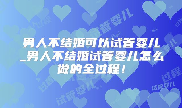 男人不结婚可以试管婴儿_男人不结婚试管婴儿怎么做的全过程!