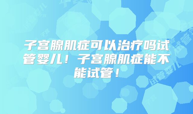 子宫腺肌症可以治疗吗试管婴儿！子宫腺肌症能不能试管！
