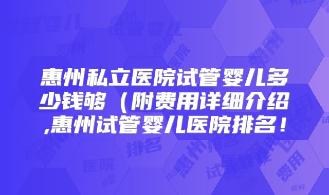 惠州私立医院试管婴儿多少钱够（附费用详细介绍,惠州试管婴儿医院排名！