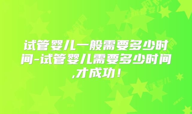 试管婴儿一般需要多少时间-试管婴儿需要多少时间,才成功！