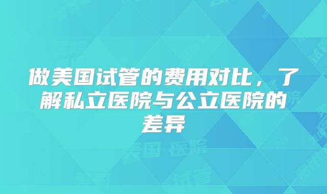 做美国试管的费用对比,了解私立医院与公立医院的差异