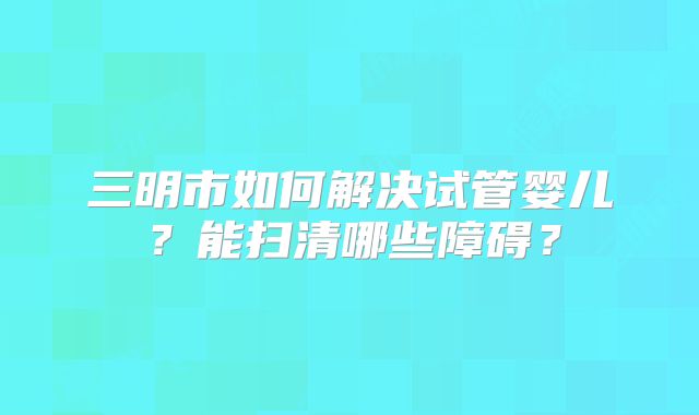 三明市如何解决试管婴儿?能扫清哪些障碍?