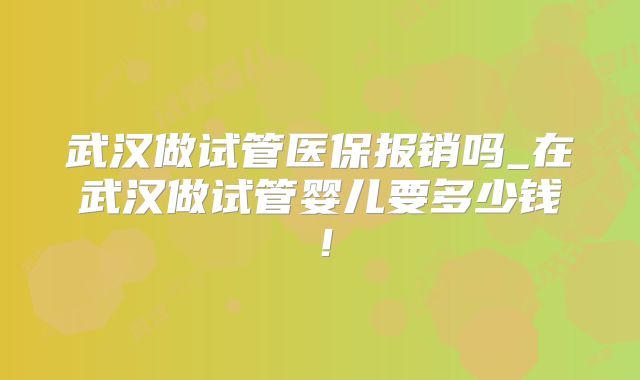 武汉做试管医保报销吗_在武汉做试管婴儿要多少钱!