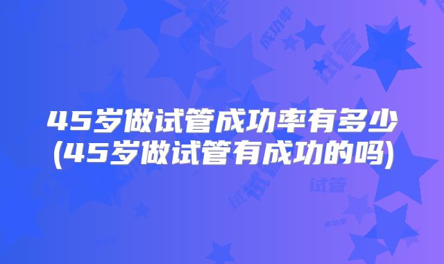 45岁做试管成功率有多少(45岁做试管有成功的吗)
