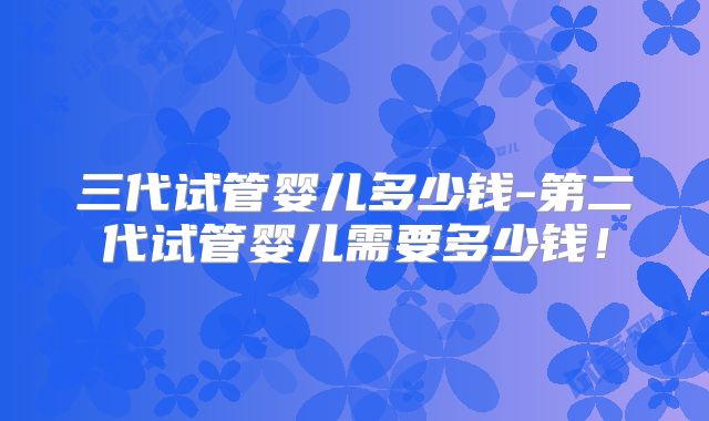 三代试管婴儿多少钱-第二代试管婴儿需要多少钱!