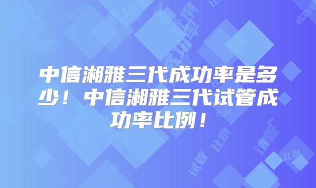 中信湘雅三代成功率是多少!中信湘雅三代试管成功率比例!