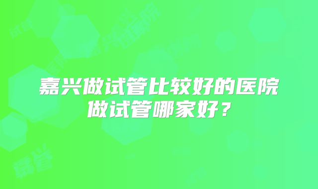 嘉兴做试管比较好的医院做试管哪家好？