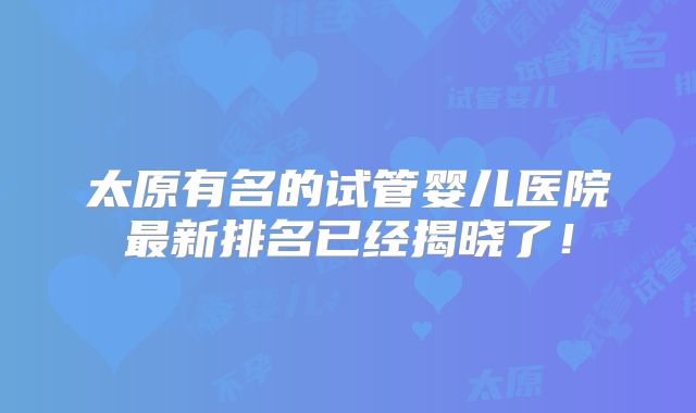 太原有名的试管婴儿医院最新排名已经揭晓了！
