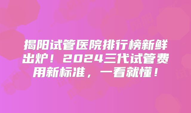 揭阳试管医院排行榜新鲜出炉！2024三代试管费用新标准，一看就懂！